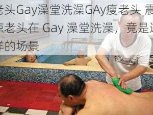 老头Gay澡堂洗澡GAy瘦老头 震惊老头在 Gay 澡堂洗澡，竟是这样的场景