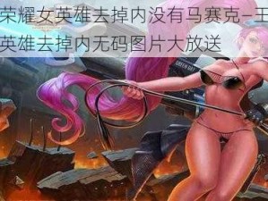 王者荣耀女英雄去掉内没有马赛克—王者荣耀女英雄去掉内无码图片大放送