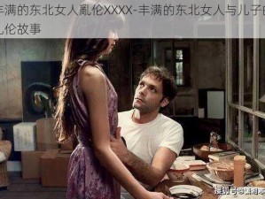 丰满的东北女人亂伦XXXX-丰满的东北女人与儿子的乱伦故事