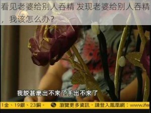 看见老婆给别人吞精 发现老婆给别人吞精，我该怎么办？