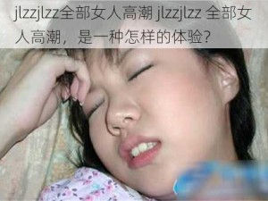 jlzzjlzz全部女人高潮 jlzzjlzz 全部女人高潮，是一种怎样的体验？