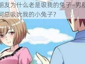 男朋友为什么老是吸我的兔子—男朋友为何总吸吮我的小兔子？