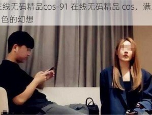 91在线无码精品cos-91 在线无码精品 cos，满足你对角色的幻想