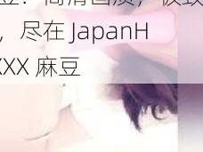 JapanHDXXX 麻豆：高清画质，极致体验，尽在 JapanHDXXX 麻豆