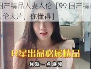 99国产精品人妻人伦【99 国产精品人妻人伦大片，你懂得】