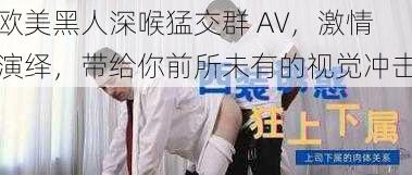 欧美黑人深喉猛交群 AV，激情演绎，带给你前所未有的视觉冲击