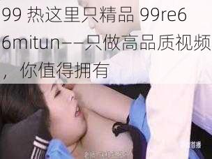 99 热这里只精品 99re66mitun——只做高品质视频，你值得拥有