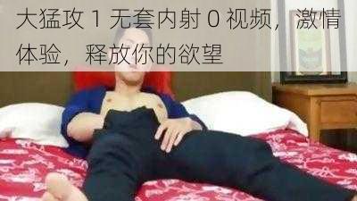 大猛攻 1 无套内射 0 视频，激情体验，释放你的欲望