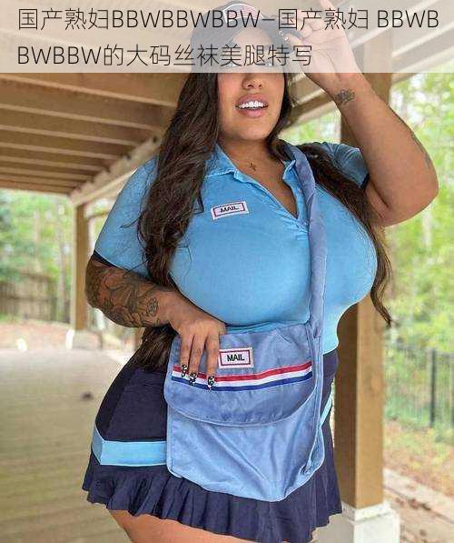 国产熟妇BBWBBWBBW—国产熟妇 BBWBBWBBW的大码丝袜美腿特写