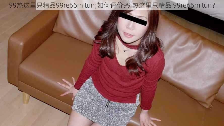 99热这里只精品99re66mitun;如何评价99 热这里只精品 99re66mitun？