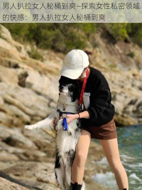 男人扒拉女人秘桶到爽—探索女性私密领域的快感：男人扒拉女人秘桶到爽