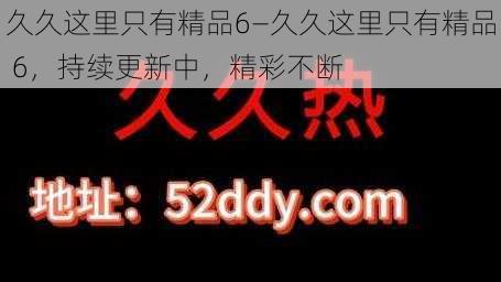 久久这里只有精品6—久久这里只有精品 6，持续更新中，精彩不断