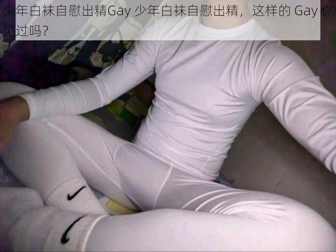 少年白袜自慰出精Gay 少年白袜自慰出精，这样的 Gay 你见过吗？