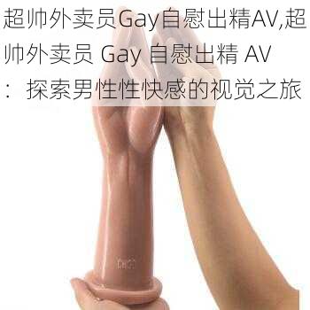 超帅外卖员Gay自慰出精AV,超帅外卖员 Gay 自慰出精 AV：探索男性性快感的视觉之旅