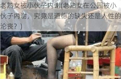 老熟女被小伙子内谢(老熟女在公园被小伙子内谢，究竟是道德的缺失还是人性的沦丧？)