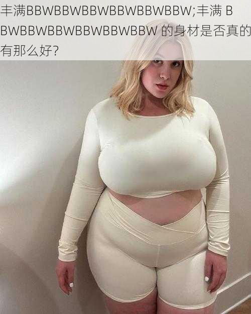 丰满BBWBBWBBWBBWBBWBBW;丰满 BBWBBWBBWBBWBBWBBW 的身材是否真的有那么好？