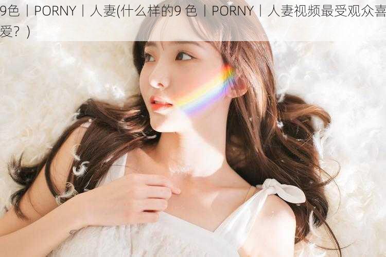 9色丨PORNY丨人妻(什么样的9 色丨PORNY丨人妻视频最受观众喜爱？)