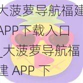 大菠萝导航福建APP下载入口_大菠萝导航福建 APP 下载入口：最新版免费下载