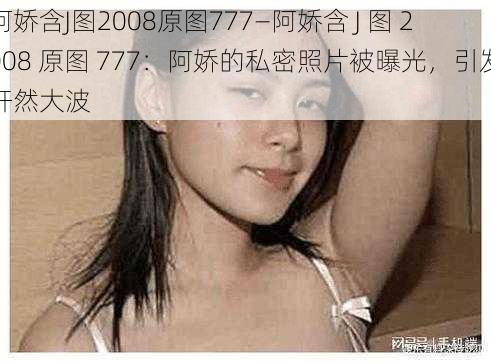 阿娇含J图2008原图777—阿娇含 J 图 2008 原图 777：阿娇的私密照片被曝光，引发轩然大波