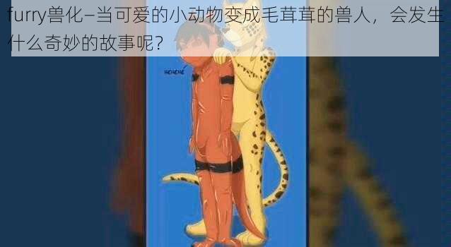 furry兽化—当可爱的小动物变成毛茸茸的兽人，会发生什么奇妙的故事呢？