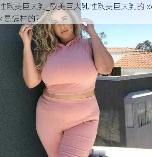 性欧美巨大乳_欧美巨大乳性欧美巨大乳的 xxx 是怎样的？