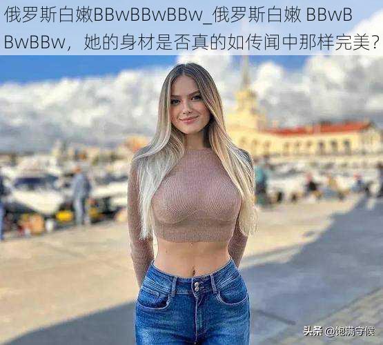 俄罗斯白嫩BBwBBwBBw_俄罗斯白嫩 BBwBBwBBw，她的身材是否真的如传闻中那样完美？