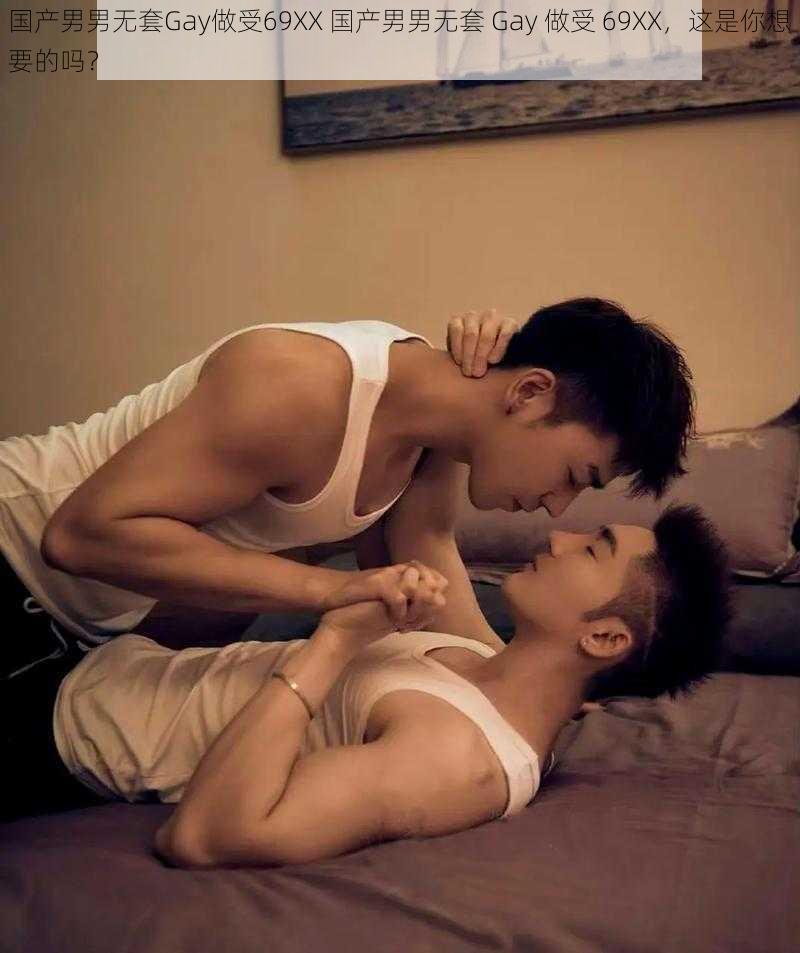 国产男男无套Gay做受69XX 国产男男无套 Gay 做受 69XX，这是你想要的吗？