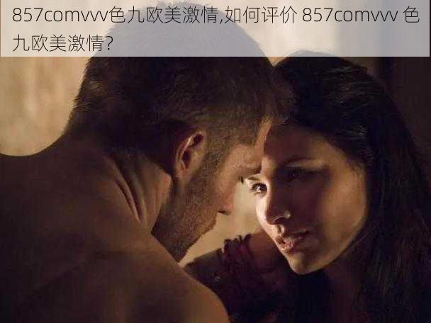 857comvvv色九欧美激情,如何评价 857comvvv 色九欧美激情？