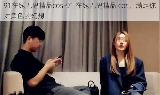 91在线无码精品cos-91 在线无码精品 cos，满足你对角色的幻想