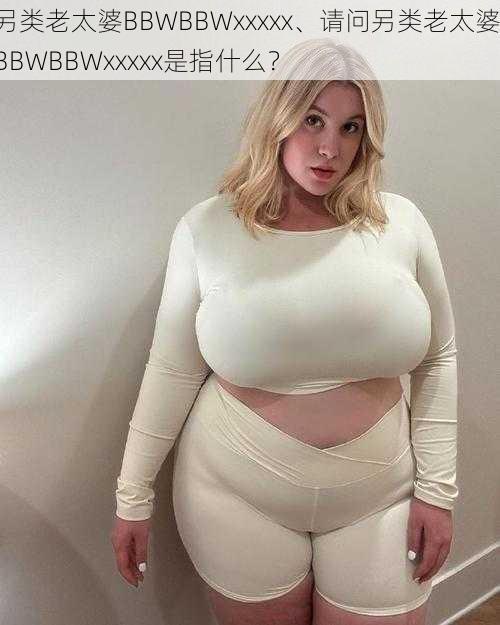 另类老太婆BBWBBWxxxxx、请问另类老太婆 BBWBBWxxxxx是指什么？